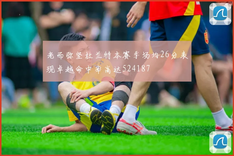 老而弥坚杜兰特本赛季场均26分表现卓越命中率高达524187