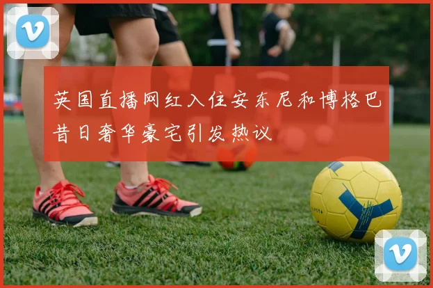 英国直播网红入住安东尼和博格巴昔日奢华豪宅引发热议