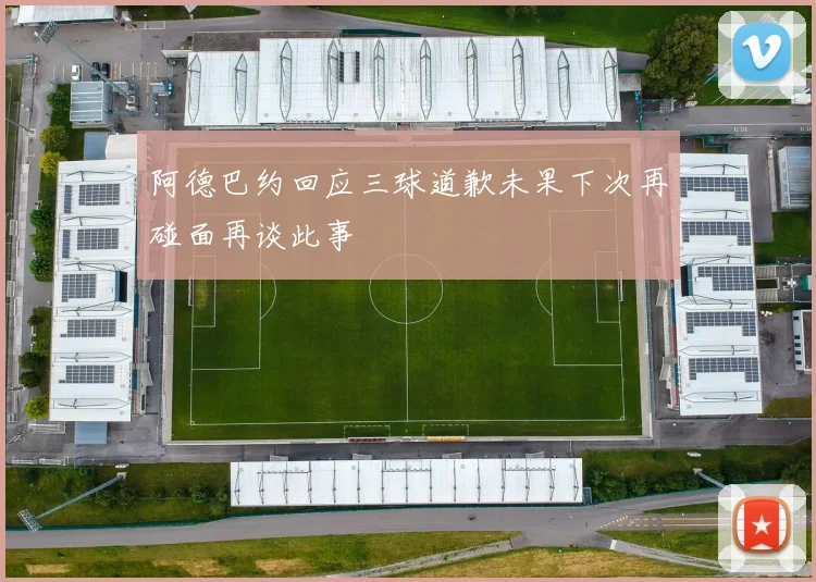 阿德巴约回应三球道歉未果下次再碰面再谈此事