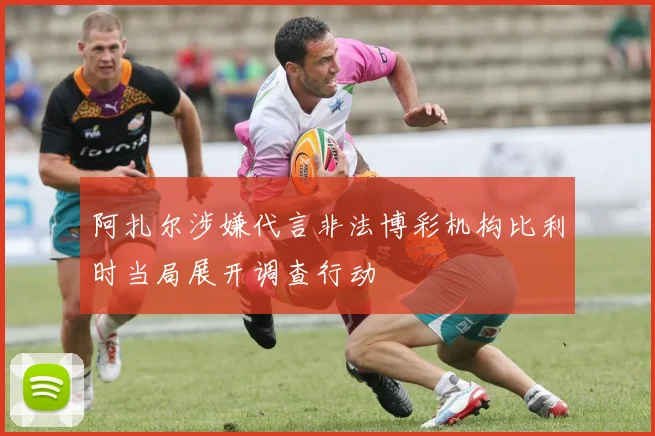 阿扎尔涉嫌代言非法博彩机构比利时当局展开调查行动