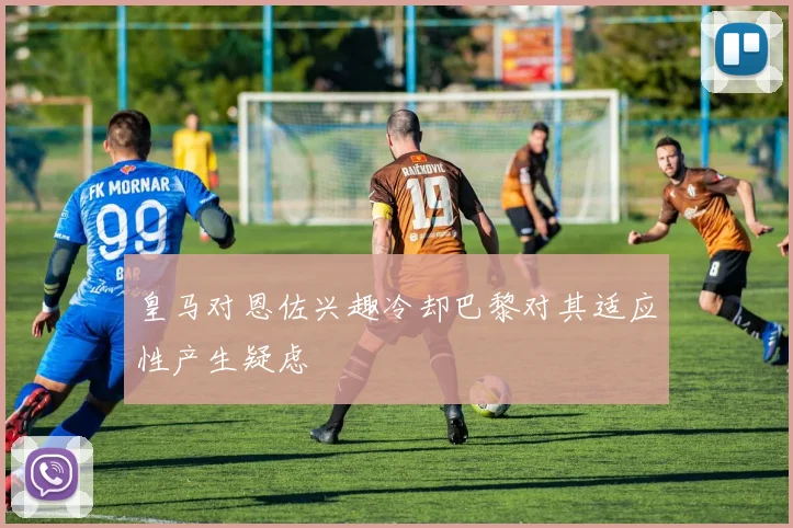 皇马对恩佐兴趣冷却巴黎对其适应性产生疑虑