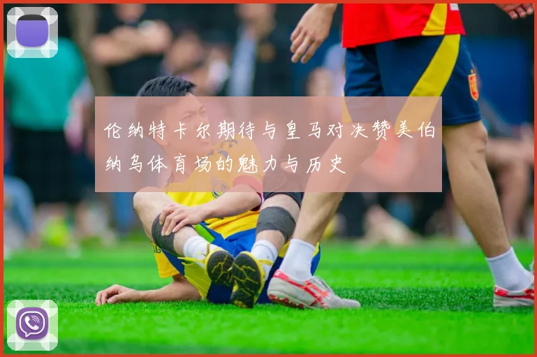 伦纳特卡尔期待与皇马对决赞美伯纳乌体育场的魅力与历史