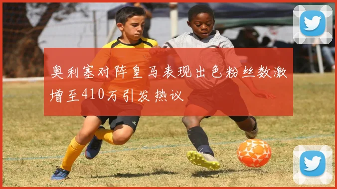 奥利塞对阵皇马表现出色粉丝数激增至410万引发热议
