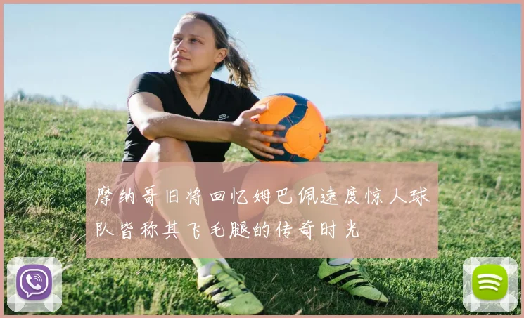 摩纳哥旧将回忆姆巴佩速度惊人球队皆称其飞毛腿的传奇时光