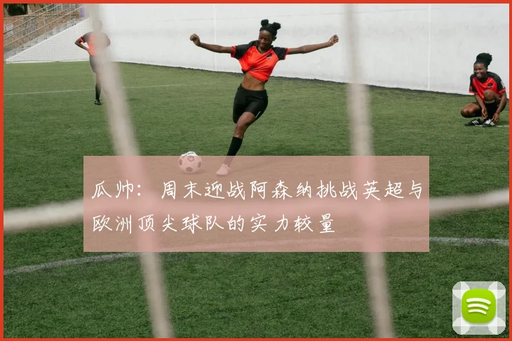 瓜帅：周末迎战阿森纳挑战英超与欧洲顶尖球队的实力较量