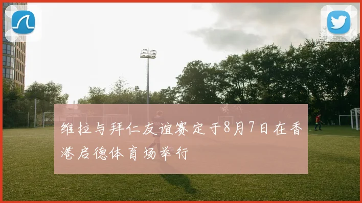 维拉与拜仁友谊赛定于8月7日在香港启德体育场举行