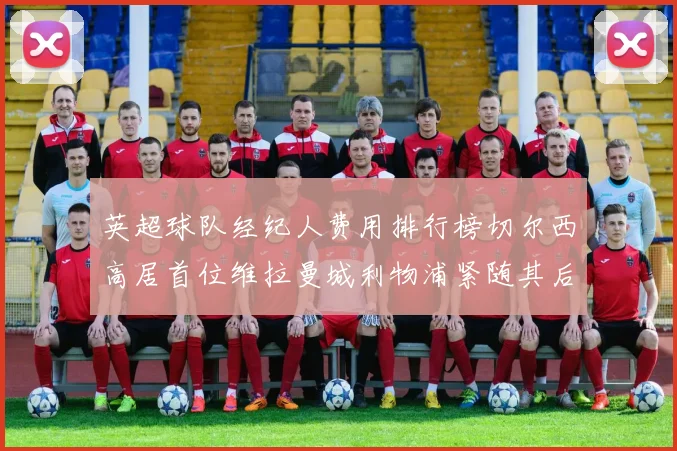 英超球队经纪人费用排行榜切尔西高居首位维拉曼城利物浦紧随其后