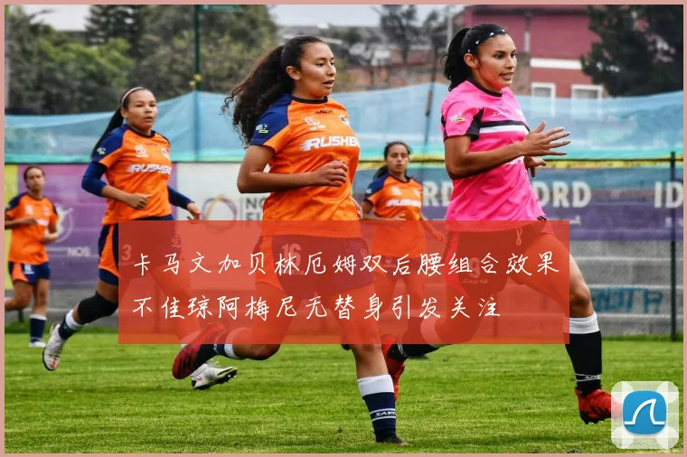 卡马文加贝林厄姆双后腰组合效果不佳琼阿梅尼无替身引发关注