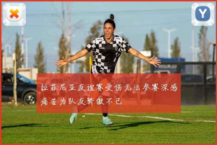拉菲尼亚友谊赛受伤无法参赛深感痛苦为队友骄傲不已