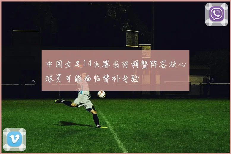 中国女足14决赛或将调整阵容核心球员可能面临替补考验