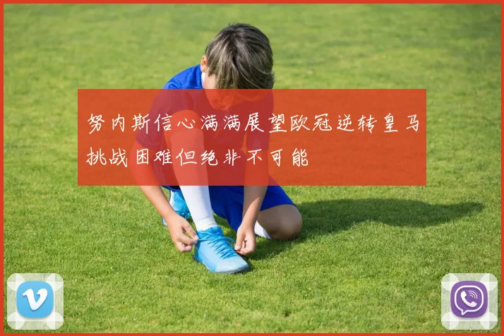 努内斯信心满满展望欧冠逆转皇马挑战困难但绝非不可能