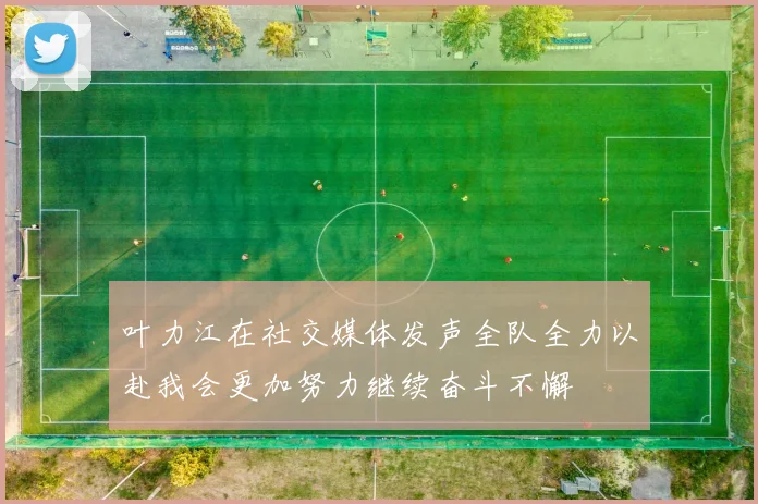 叶力江在社交媒体发声全队全力以赴我会更加努力继续奋斗不懈