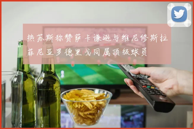 热苏斯称赞萨卡谦逊与维尼修斯拉菲尼亚罗德里戈同属顶级球员