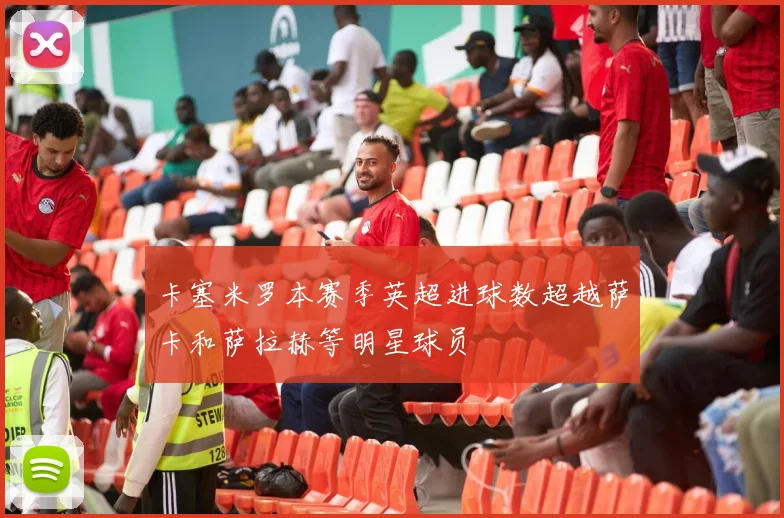 卡塞米罗本赛季英超进球数超越萨卡和萨拉赫等明星球员